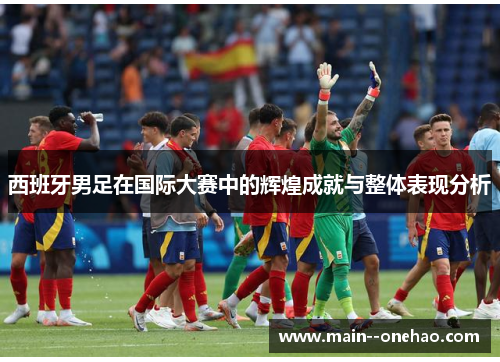 西班牙男足在国际大赛中的辉煌成就与整体表现分析