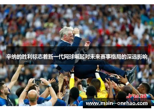 辛纳的胜利标志着新一代网球崛起对未来赛事格局的深远影响 辛纳的胜利标志着新一代网球崛起对未来赛事格局的深远影响