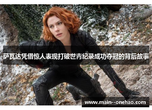 萨瓦达凭借惊人表现打破世青纪录成功夺冠的背后故事 萨瓦达凭借惊人表现打破世青纪录成功夺冠的背后故事