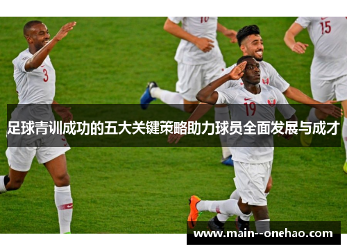 足球青训成功的五大关键策略助力球员全面发展与成才