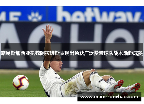 路易斯加西亚执教阿拉维斯表现出色获广泛赞誉球队战术渐趋成熟