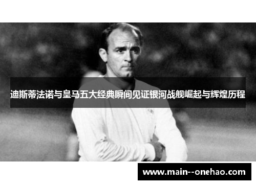 迪斯蒂法诺与皇马五大经典瞬间见证银河战舰崛起与辉煌历程