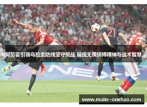 阿劳霍引领乌拉圭防线坚守挑战 展现无畏拼搏精神与战术智慧